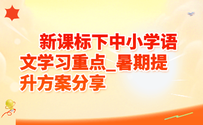 新课标下中小学语文学习重点有哪些?暑期语文提升方案全攻略