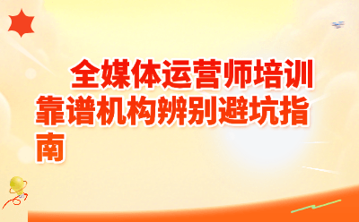 全媒体运营师培训靠谱机构辨别避坑指南（附4步自查+5问防骗）