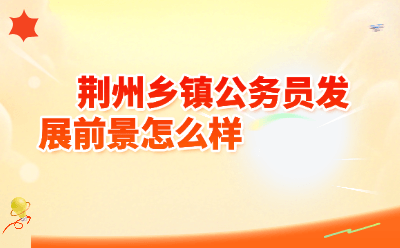 荆州乡镇公务员发展前景怎么样