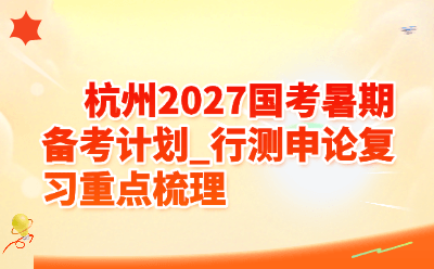 杭州2027国考暑期备考计划_行测申论复习重点梳理
