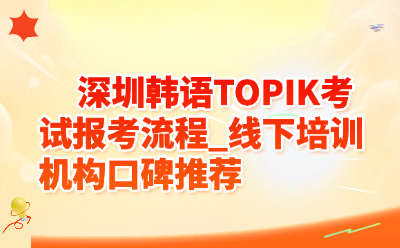 深圳韩语TOPIK考试报考流程_线下培训机构口碑推荐