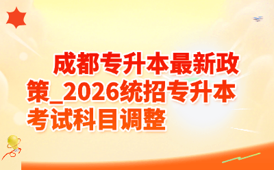 成都统招专升本最新政策_2026统招专升本考试科目调整