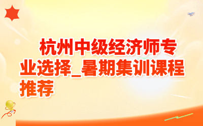 杭州中级经济师专业选择_暑期集训课程推荐