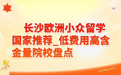 长沙欧洲小众留学国家推荐_低费用高含金量院校盘点