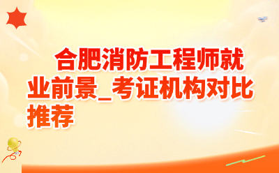 合肥消防工程师就业前景怎么样？考证机构对比推荐（2026最新）