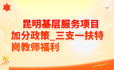 昆明基层服务项目加分政策_三支一扶特岗教师福利
