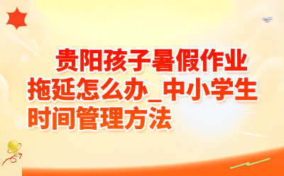贵阳孩子暑假作业拖延怎么办_中小学生时间管理方法