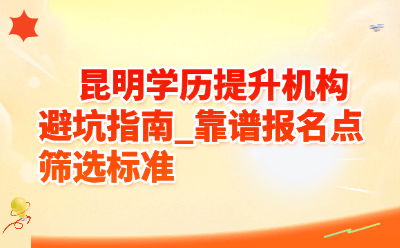 昆明学历提升机构避坑指南_靠谱报名点筛选标准