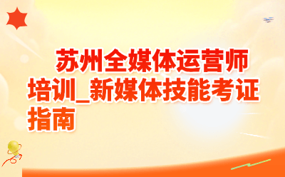 苏州全媒体运营师培训_新媒体技能考证指南